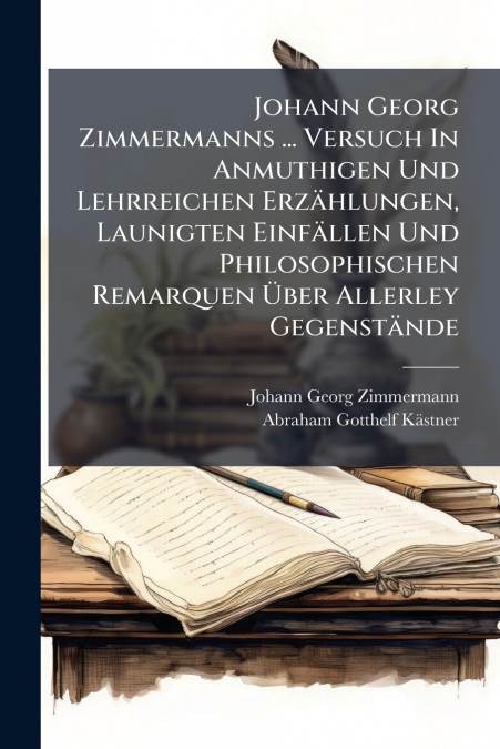 Johann Georg Zimmermanns ... Versuch In Anmuthigen Und Lehrreichen Erzählungen, Launigten Einfällen Und Philosophischen Remarquen Über Allerley Gegenstände