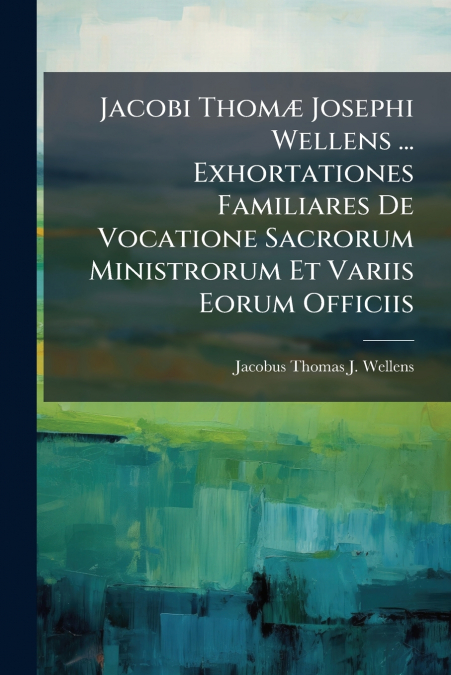 Jacobi Thomæ Josephi Wellens ... Exhortationes Familiares De Vocatione Sacrorum Ministrorum Et Variis Eorum Officiis