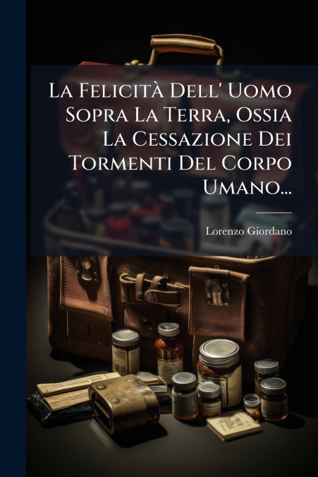 La Felicità Dell’ Uomo Sopra La Terra, Ossia La Cessazione Dei Tormenti Del Corpo Umano...