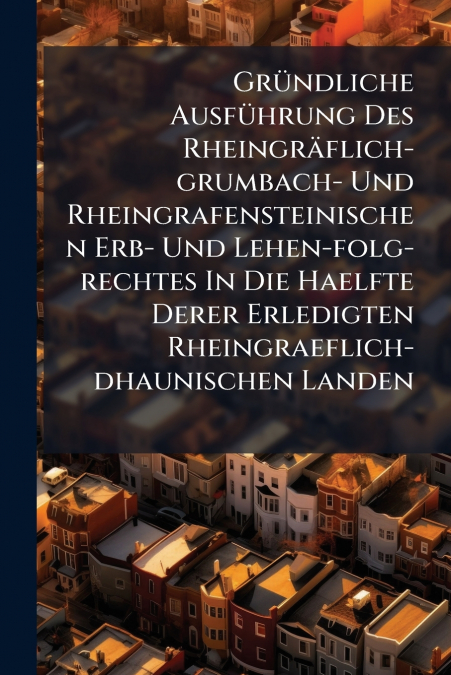 Gründliche Ausführung Des Rheingräflich-grumbach- Und Rheingrafensteinischen Erb- Und Lehen-folg-rechtes In Die Haelfte Derer Erledigten Rheingraeflich-dhaunischen Landen