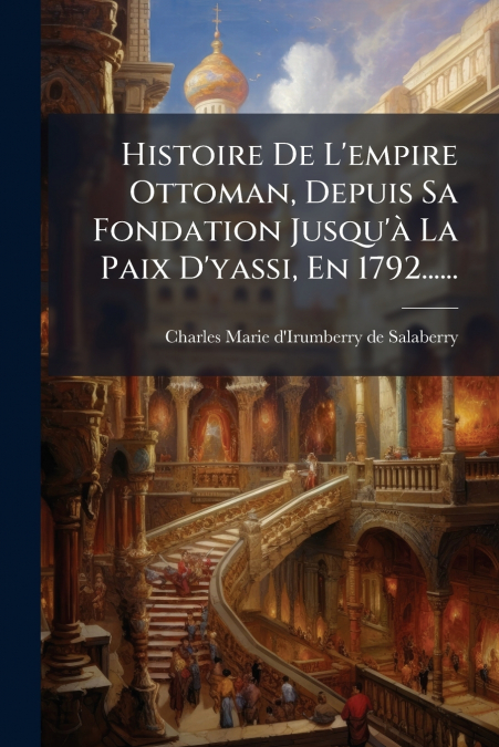 Histoire De L’empire Ottoman, Depuis Sa Fondation Jusqu’à La Paix D’yassi, En 1792......