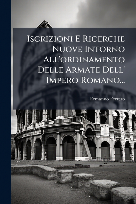 Iscrizioni E Ricerche Nuove Intorno All’ordinamento Delle Armate Dell’ Impero Romano...