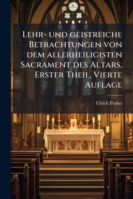 Lehr- und geistreiche Betrachtungen von dem allerheiligisten Sacrament des Altars, Erster Theil, Vierte Auflage