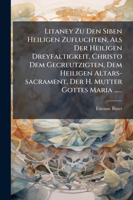 Litaney Zu Den Siben Heiligen Zufluchten, Als Der Heiligen Dreyfaltigkeit, Christo Dem Gecreutzigten, Dem Heiligen Altars-sacrament, Der H. Mutter Gottes Maria ......