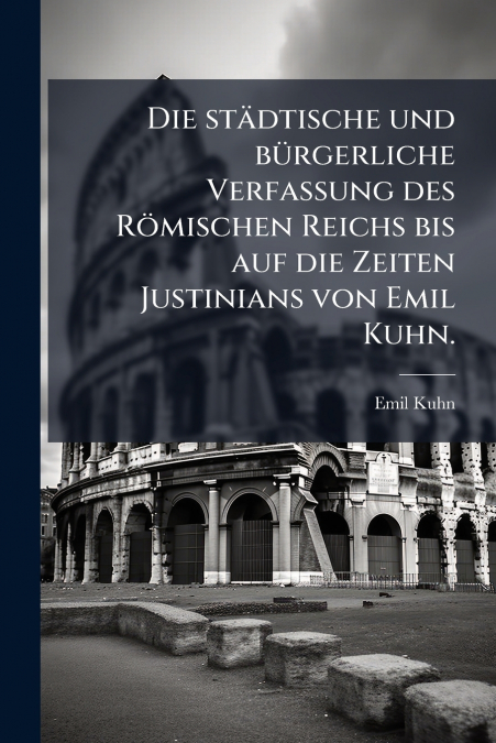 Die städtische und bürgerliche Verfassung des Römischen Reichs bis auf die Zeiten Justinians von Emil Kuhn.