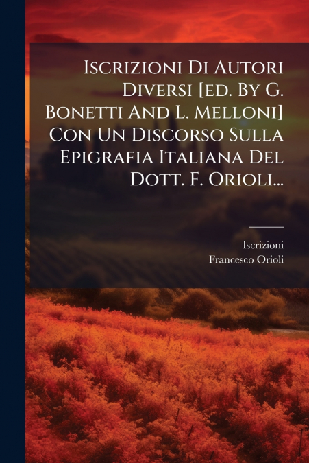 Iscrizioni Di Autori Diversi [ed. By G. Bonetti And L. Melloni] Con Un Discorso Sulla Epigrafia Italiana Del Dott. F. Orioli...