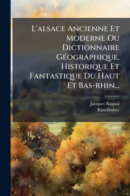 L’alsace Ancienne Et Moderne Ou Dictionnaire Géographique, Historique Et Fantastique Du Haut Et Bas-rhin...