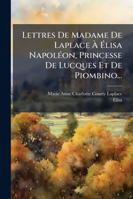 Lettres De Madame De Laplace À Élisa Napoléon, Princesse De Lucques Et De Piombino...