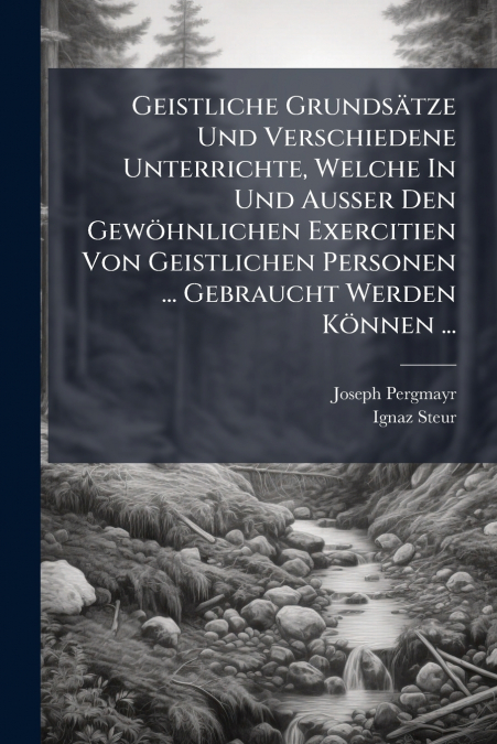 Geistliche Grundsätze Und Verschiedene Unterrichte, Welche In Und Außer Den Gewöhnlichen Exercitien Von Geistlichen Personen ... Gebraucht Werden Können ...
