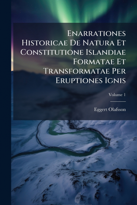 Enarrationes Historicae De Natura Et Constitutione Islandiae Formatae Et Transformatae Per Eruptiones Ignis