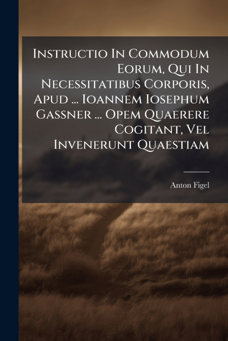 Instructio In Commodum Eorum, Qui In Necessitatibus Corporis, Apud ... Ioannem Iosephum Gassner ... Opem Quaerere Cogitant, Vel Invenerunt Quaestiam