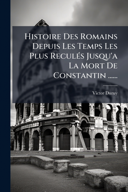 Histoire Des Romains Depuis Les Temps Les Plus Reculés Jusqu’a La Mort De Constantin ......