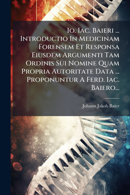 Io. Iac. Baieri ... Introductio In Medicinam Forensem Et Responsa Eiusdem Argumenti Tam Ordinis Sui Nomine Quam Propria Autoritate Data ... Proponuntur A Ferd. Iac. Baiero...