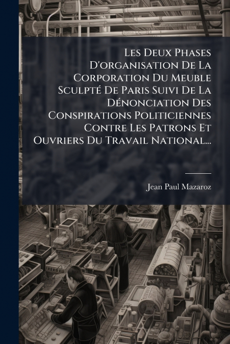 Les Deux Phases D’organisation De La Corporation Du Meuble Sculpté De Paris Suivi De La Dénonciation Des Conspirations Politiciennes Contre Les Patrons Et Ouvriers Du Travail National...
