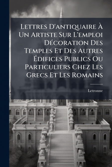 Lettres D’antiquaire À Un Artiste Sur L’emploi Décoration Des Temples Et Des Autres Édifices Publics Ou Particuliers Chez Les Grecs Et Les Romains