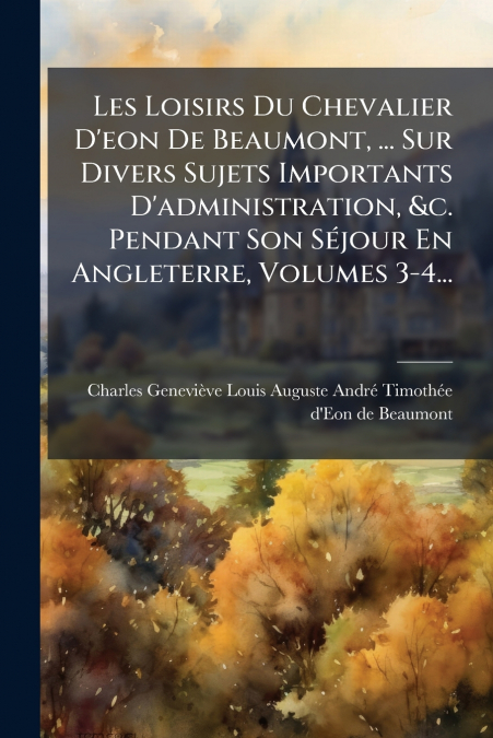 Les Loisirs Du Chevalier D’eon De Beaumont, ... Sur Divers Sujets Importants D’administration, &c. Pendant Son Séjour En Angleterre, Volumes 3-4...