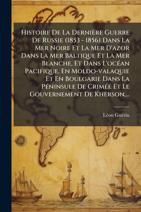 Histoire De La Dernière Guerre De Russie (1853 - 1856) Dans La Mer Noire Et La Mer D’azor Dans La Mer Baltique Et La Mer Blanche, Et Dans L’océan Pacifique, En Moldo-valaquie Et En Boulgarie Dans La P