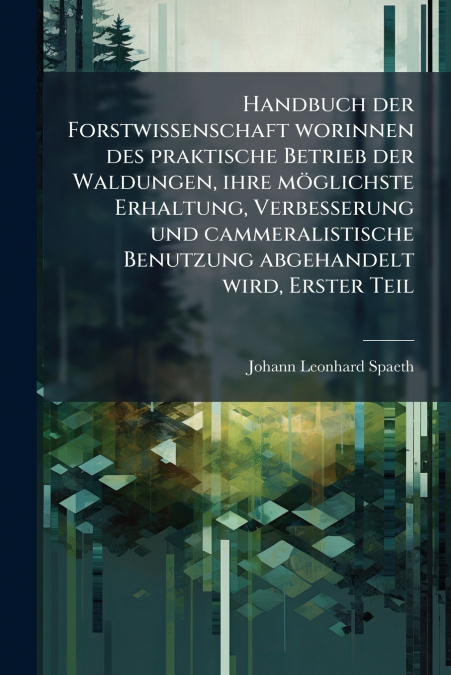 Handbuch der Forstwissenschaft worinnen des praktische Betrieb der Waldungen, ihre möglichste Erhaltung, Verbesserung und cammeralistische Benutzung abgehandelt wird, Erster Teil