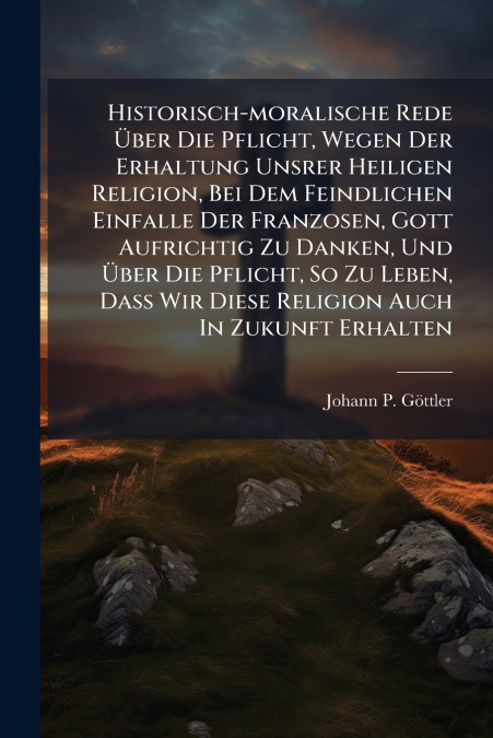 Historisch-moralische Rede Über Die Pflicht, Wegen Der Erhaltung Unsrer Heiligen Religion, Bei Dem Feindlichen Einfalle Der Franzosen, Gott Aufrichtig Zu Danken, Und Über Die Pflicht, So Zu Leben, Daß