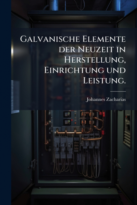 Galvanische Elemente der Neuzeit in Herstellung, Einrichtung und Leistung.