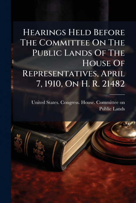 Hearings Held Before The Committee On The Public Lands Of The House Of Representatives, April 7, 1910, On H. R. 21482