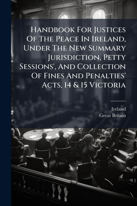 Handbook For Justices Of The Peace In Ireland, Under The New Summary Jurisdiction, Petty Sessions’, And Collection Of Fines And Penalties’ Acts, 14 & 15 Victoria