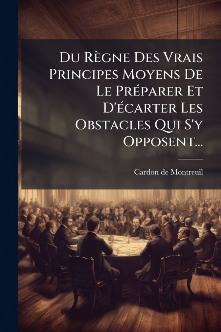 Du Règne Des Vrais Principes Moyens De Le Préparer Et D’écarter Les Obstacles Qui S’y Opposent...