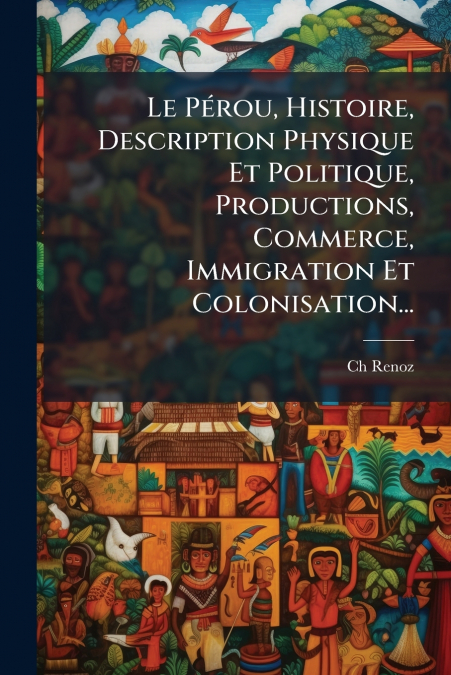 Le Pérou, Histoire, Description Physique Et Politique, Productions, Commerce, Immigration Et Colonisation...