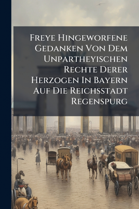 Freye Hingeworfene Gedanken Von Dem Unpartheyischen Rechte Derer Herzogen In Bayern Auf Die Reichsstadt Regenspurg