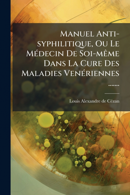 Manuel Anti-syphilitique, Ou Le Médecin De Soi-même Dans La Cure Des Maladies Venériennes .......