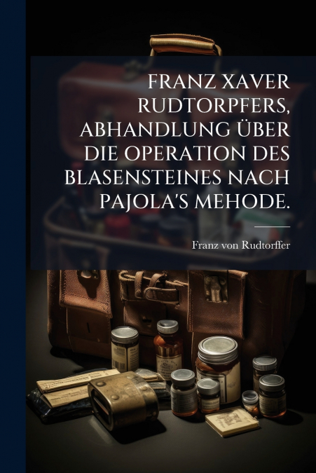 FRANZ XAVER RUDTORPFERS, ABHANDLUNG ÜBER DIE OPERATION DES BLASENSTEINES NACH PAJOLA’S MEHODE.
