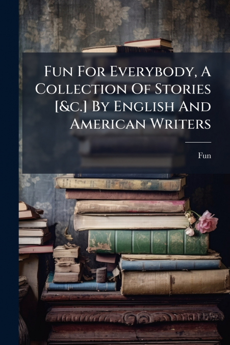 Fun For Everybody, A Collection Of Stories [&c.] By English And American Writers
