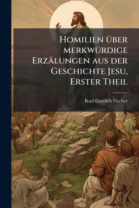 Homilien über merkwürdige Erzälungen aus der Geschichte Jesu, Erster Theil