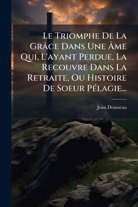 Le Triomphe De La Grâce Dans Une Âme Qui, L’ayant Perdue, La Recouvre Dans La Retraite, Ou Histoire De Soeur Pélagie...