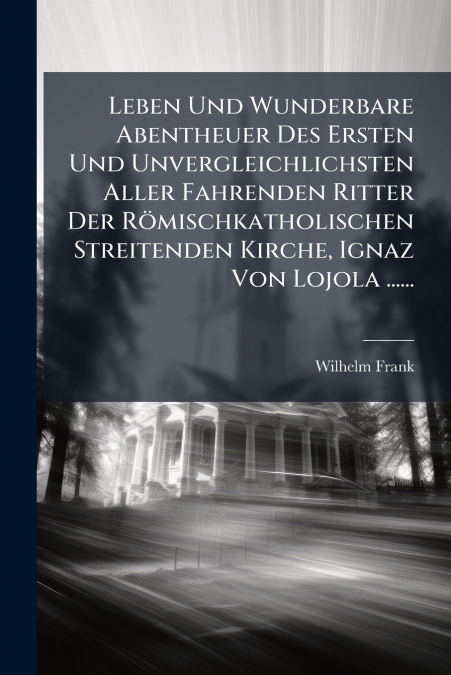 Leben Und Wunderbare Abentheuer Des Ersten Und Unvergleichlichsten Aller Fahrenden Ritter Der Römischkatholischen Streitenden Kirche, Ignaz Von Lojola ......