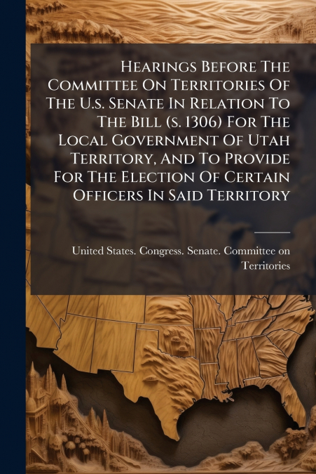 Hearings Before The Committee On Territories Of The U.s. Senate In Relation To The Bill (s. 1306) For The Local Government Of Utah Territory, And To Provide For The Election Of Certain Officers In Sai