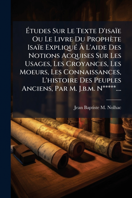 Études Sur Le Texte D’isaïe Ou Le Livre Du Prophète Isaïe Expliqué À L’aide Des Notions Acquises Sur Les Usages, Les Croyances, Les Moeurs, Les Connaissances, L’histoire Des Peuples Anciens, Par M. J.