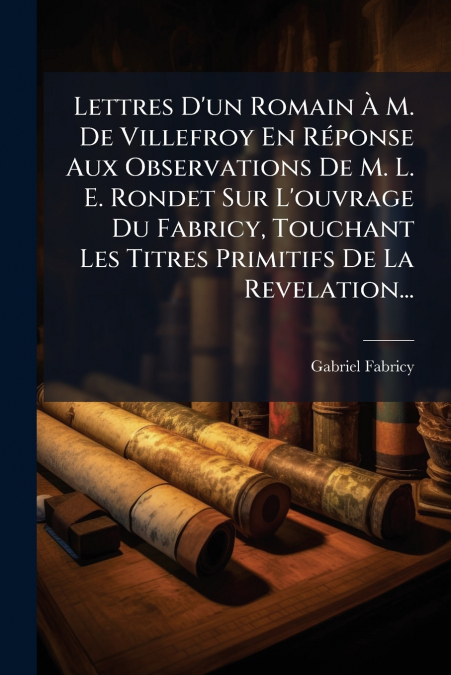 Lettres D’un Romain À M. De Villefroy En Réponse Aux Observations De M. L. E. Rondet Sur L’ouvrage Du Fabricy, Touchant Les Titres Primitifs De La Revelation...