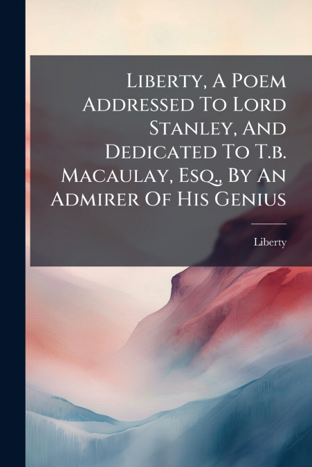 Liberty, A Poem Addressed To Lord Stanley, And Dedicated To T.b. Macaulay, Esq., By An Admirer Of His Genius