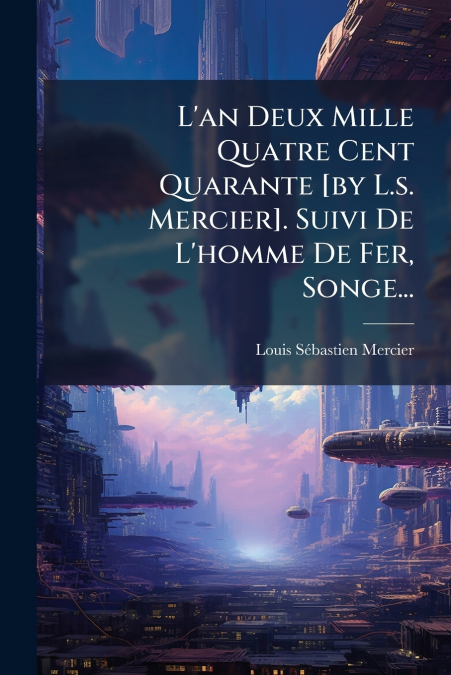 L’an Deux Mille Quatre Cent Quarante [by L.s. Mercier]. Suivi De L’homme De Fer, Songe...
