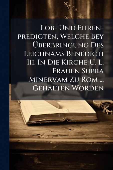Lob- Und Ehren-predigten, Welche Bey Überbringung Des Leichnams Benedicti Iii. In Die Kirche U. L. Frauen Supra Minervam Zu Rom ... Gehalten Worden