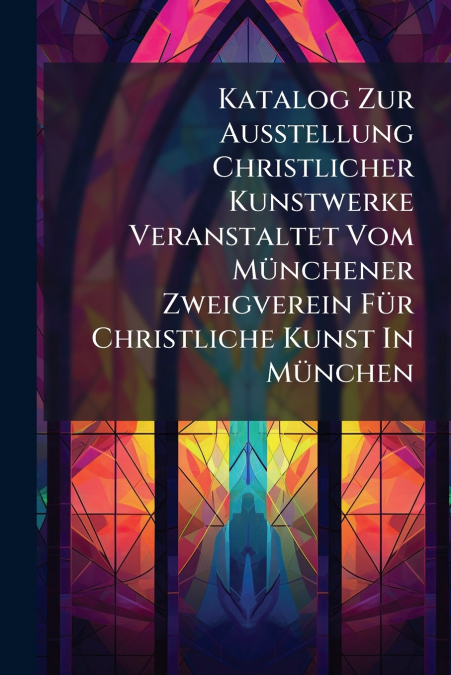 Katalog Zur Ausstellung Christlicher Kunstwerke Veranstaltet Vom Münchener Zweigverein Für Christliche Kunst In München