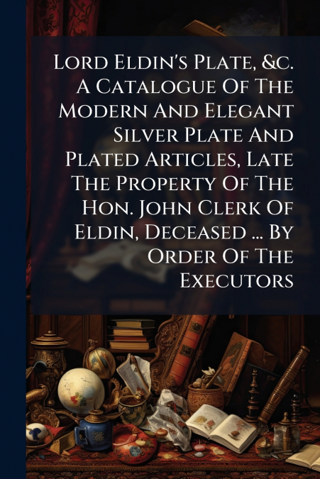 Lord Eldin’s Plate, &c. A Catalogue Of The Modern And Elegant Silver Plate And Plated Articles, Late The Property Of The Hon. John Clerk Of Eldin, Deceased ... By Order Of The Executors