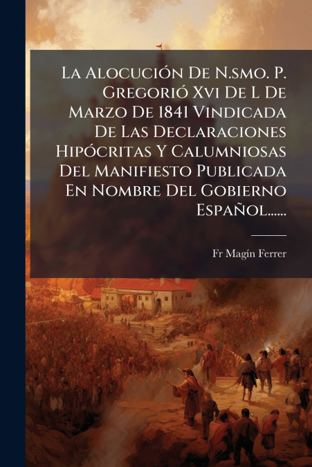 La Alocución De N.smo. P. Gregorió Xvi De L De Marzo De 1841 Vindicada De Las Declaraciones Hipócritas Y Calumniosas Del Manifiesto Publicada En Nombre Del Gobierno Español......