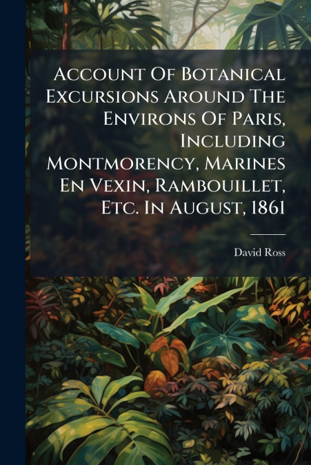 Account Of Botanical Excursions Around The Environs Of Paris, Including Montmorency, Marines En Vexin, Rambouillet, Etc. In August, 1861