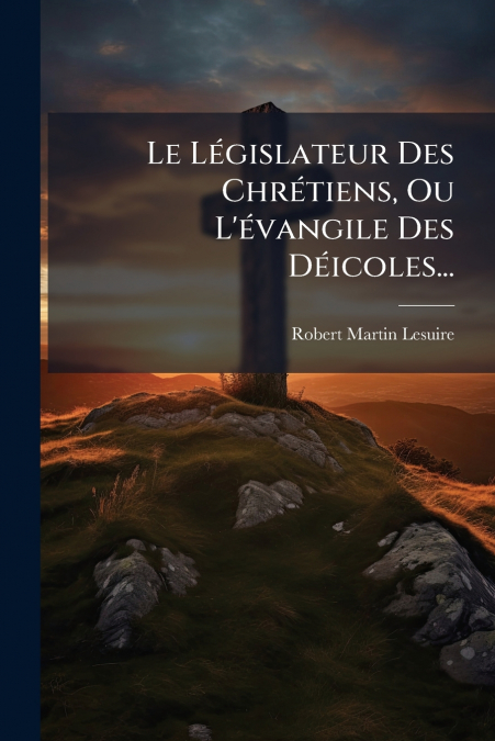 Le Législateur Des Chrétiens, Ou L’évangile Des Déicoles...
