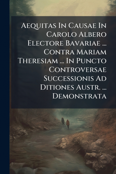 Aequitas In Causae In Carolo Albero Electore Bavariae ... Contra Mariam Theresiam ... In Puncto Controversae Successionis Ad Ditiones Austr. ... Demonstrata