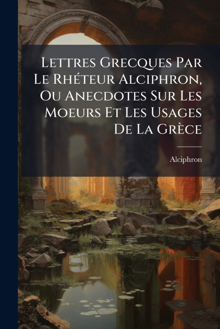 Lettres Grecques Par Le Rhéteur Alciphron, Ou Anecdotes Sur Les Moeurs Et Les Usages De La Grèce