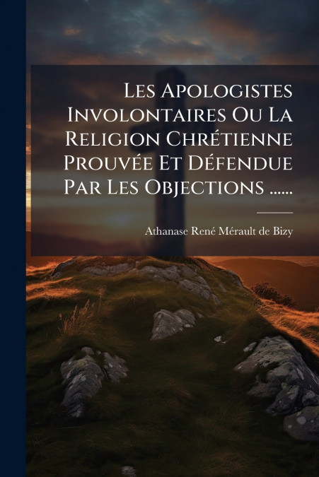 Les Apologistes Involontaires Ou La Religion Chrétienne Prouvée Et Défendue Par Les Objections ......