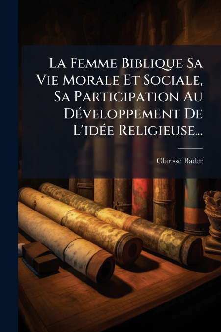 La Femme Biblique Sa Vie Morale Et Sociale, Sa Participation Au Développement De L’idée Religieuse...